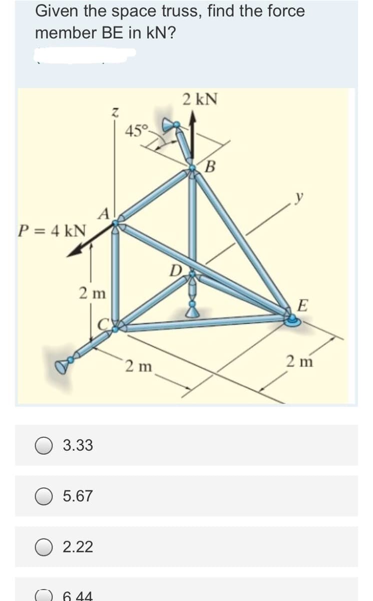 Given the space truss, find the force
member BE in kN?
2 kN
45°
B
P = 4 kN
2 m
2 m
2 m
3.33
5.67
O 2.22
6 44
