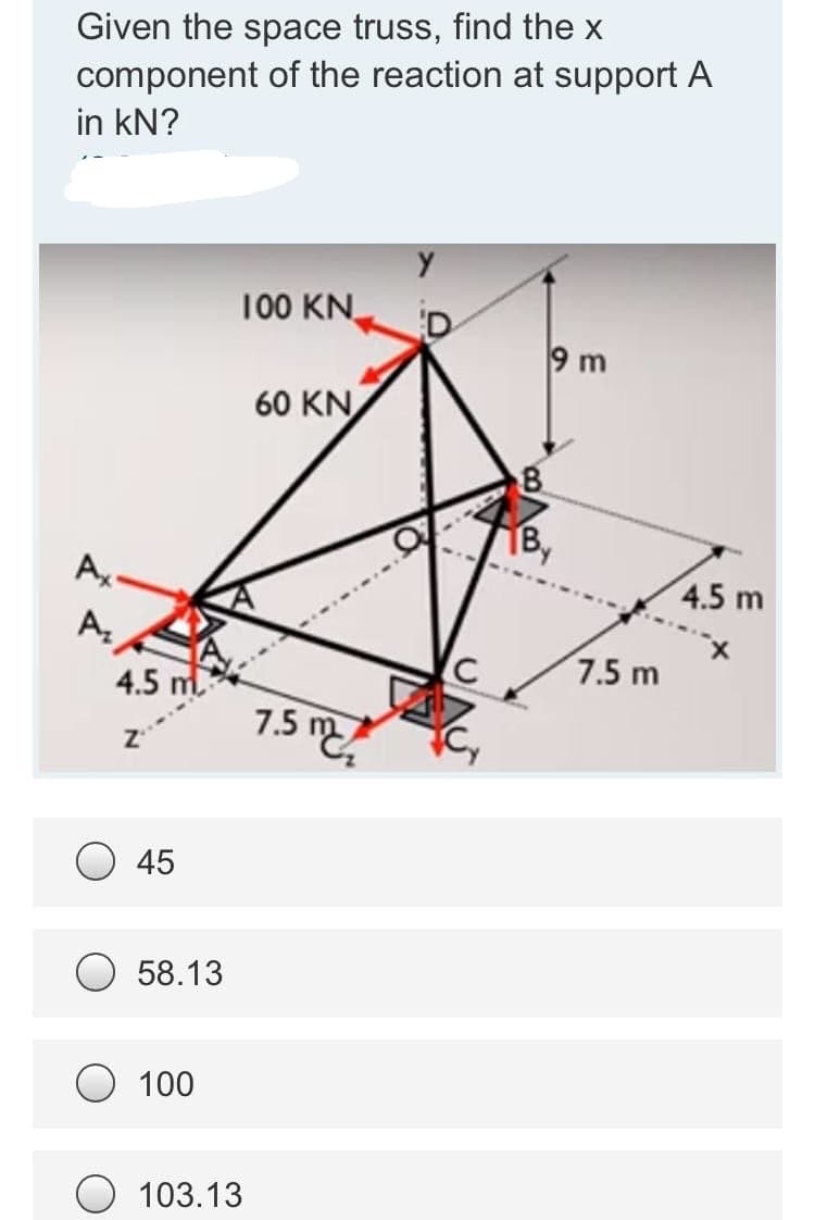 Given the space truss, find the x
component of the reaction at support A
in kN?
100 KN
9 m
60 KN
8.
B,
4.5 m
7.5 m
4.5 m.
7.5 m
45
58.13
100
103.13
