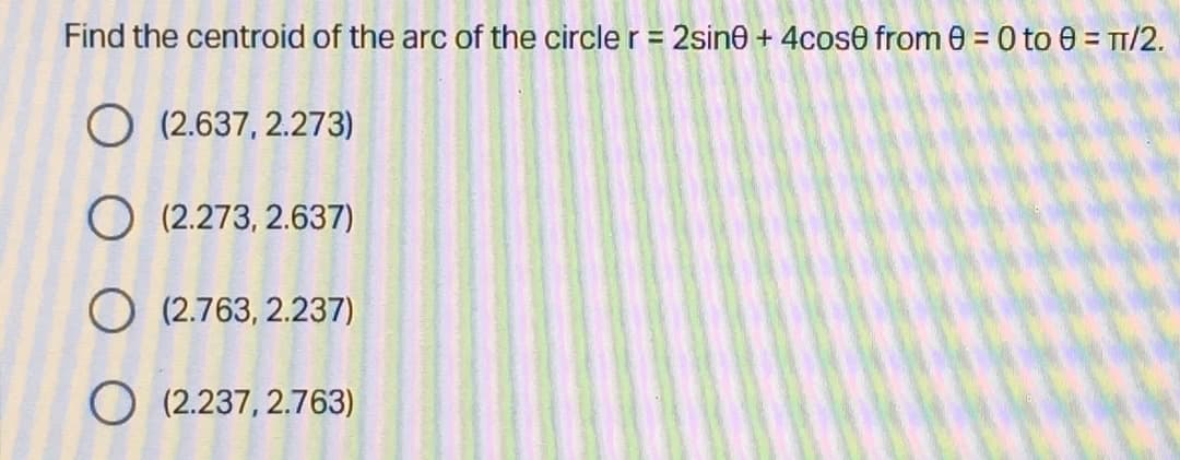 Find the centroid of the arc of the circle r = 2sine + 4cose from 0 = 0 to 0 = TT/2.
%3D
O (2.637, 2.273)
O (2.273, 2.637)
O (2.763, 2.237)
O (2.237, 2.763)
