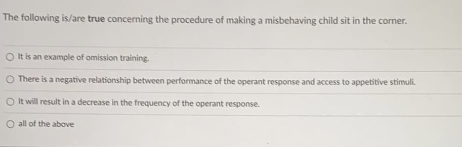 The following is/are true concerning the procedure of making a misbehaving child sit in the corner.
It is an example of omission training.
O There is a negative relationship between performance of the operant response and access to appetitive stimuli.
O It will result in a decrease in the frequency of the operant response.
all of the above
