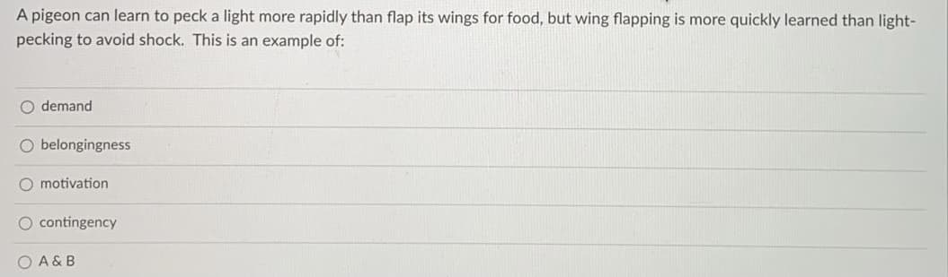 A pigeon can learn to peck a light more rapidly than flap its wings for food, but wing flapping is more quickly learned than light-
pecking to avoid shock. This is an example of:
O demand
O belongingness
O motivation
O contingency
O A & B
