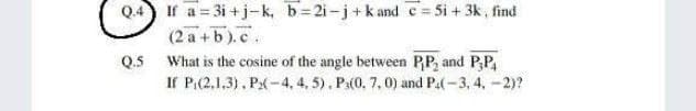 Q.4 If a = 3i +j-k, b=2i-j+kand c= 5i + 3k, find
(2 a +b).c.
Q.5
What is the cosine of the angle between PP, and P,P,
If P:(2,1,3), P:(-4, 4, 5), Pa(0, 7, 0) and P.(-3, 4, -2)?
