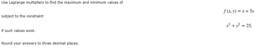 Use Lagrange multipliers to find the maximum and minimum values of
f (x, y) = x + 5y
subject to the constraint
² + y? = 25,
if such values exist.
Round your answers to three decimal places.
