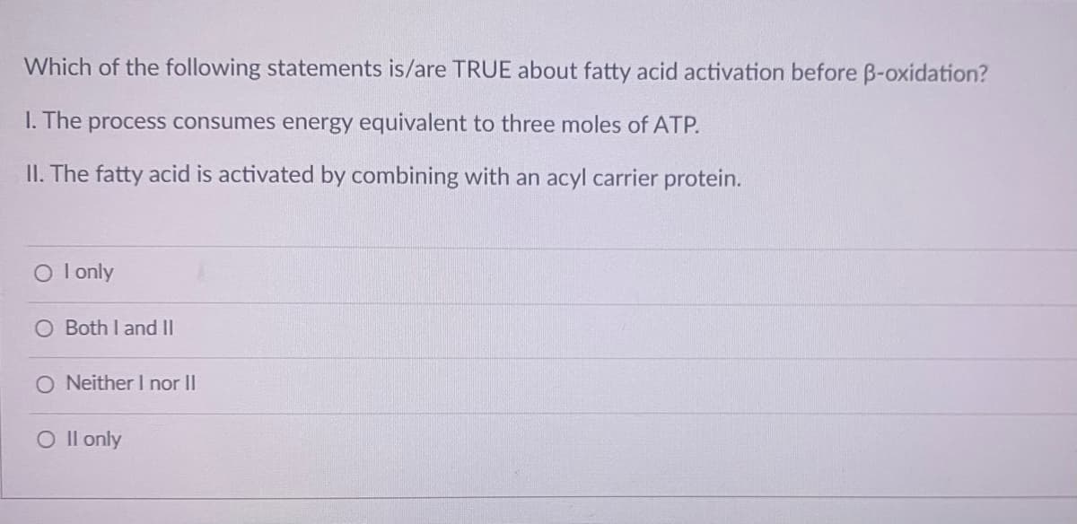 Which of the following statements is/are TRUE about fatty acid activation before B-oxidation?
I. The process consumes energy equivalent to three moles of ATP.
II. The fatty acid is activated by combining with an acyl carrier protein.
I only
O Both I and II
O Neither I nor II
O Il only
