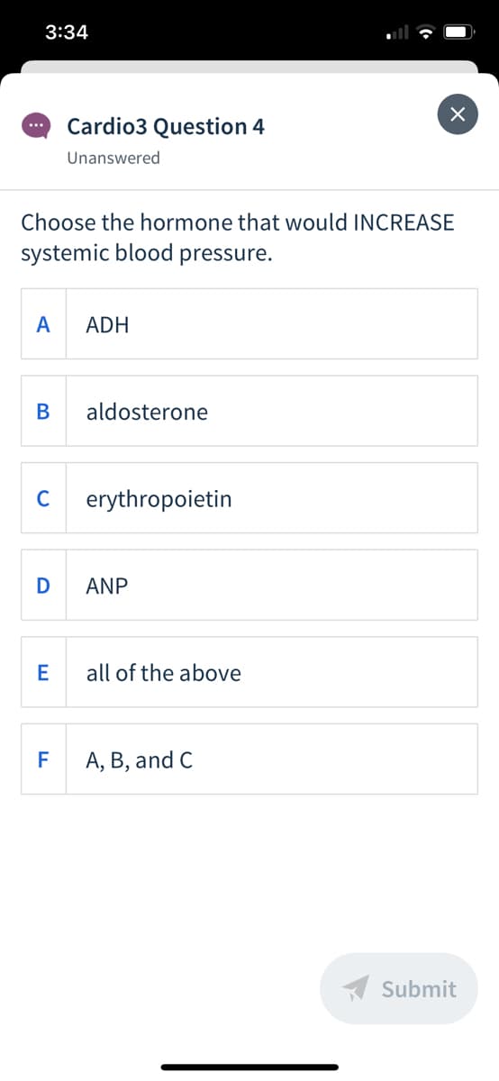 3:34
Cardio3 Question 4
...
Unanswered
Choose the hormone that would INCREASE
systemic blood pressure.
A
ADH
В
aldosterone
C
erythropoietin
D
ANP
all of the above
F
A, B, and C
A Submit
