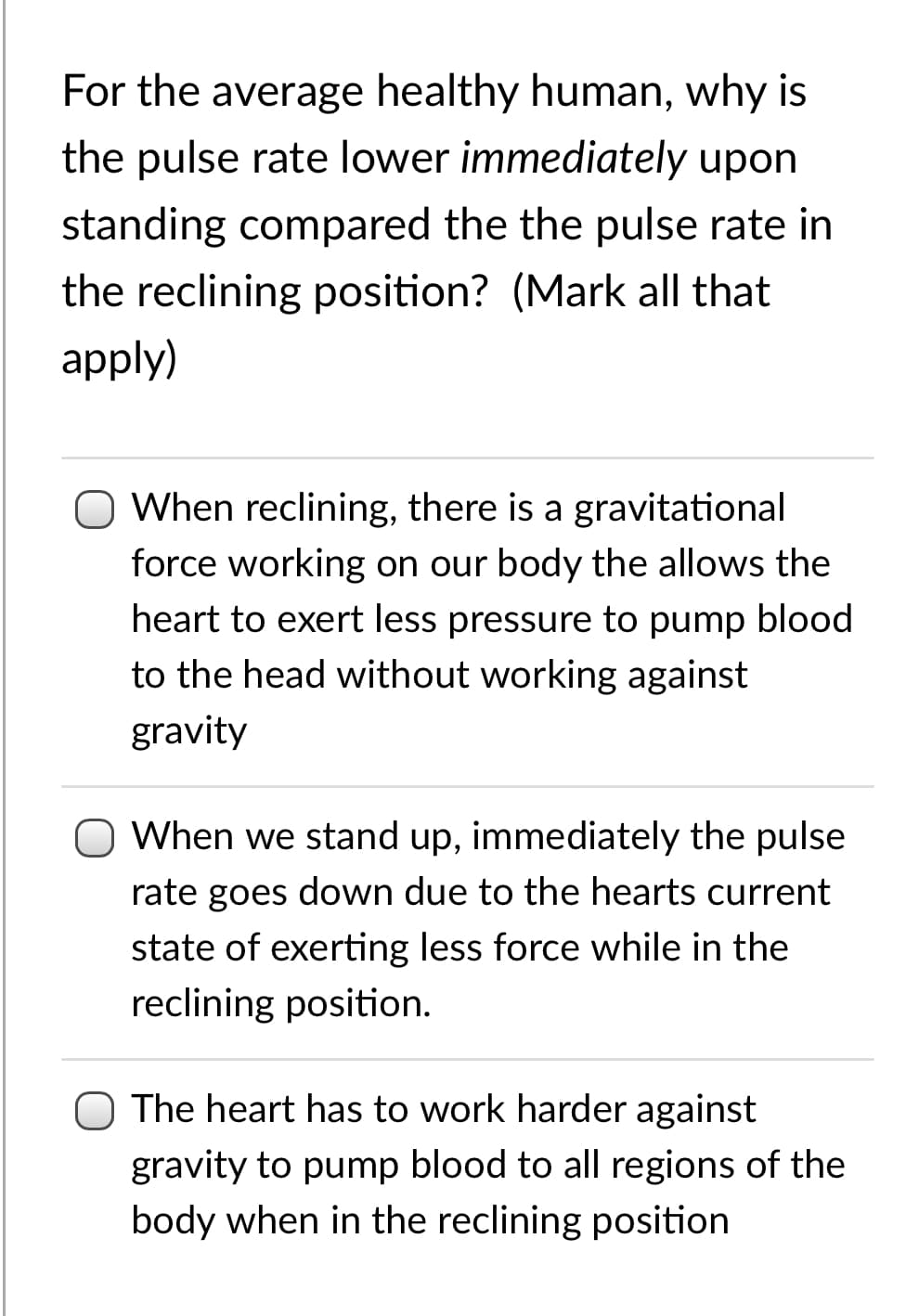 For the average healthy human, why is
the pulse rate lower immediately upon
standing compared the the pulse rate in
the reclining position? (Mark all that
apply)
When reclining, there is a gravitational
force working on our body the allows the
heart to exert less pressure to pump blood
to the head without working against
gravity
O When we stand up, immediately the pulse
rate goes down due to the hearts current
state of exerting less force while in the
reclining position.
O The heart has to work harder against
gravity to pump blood to all regions of the
body when in the reclining position
