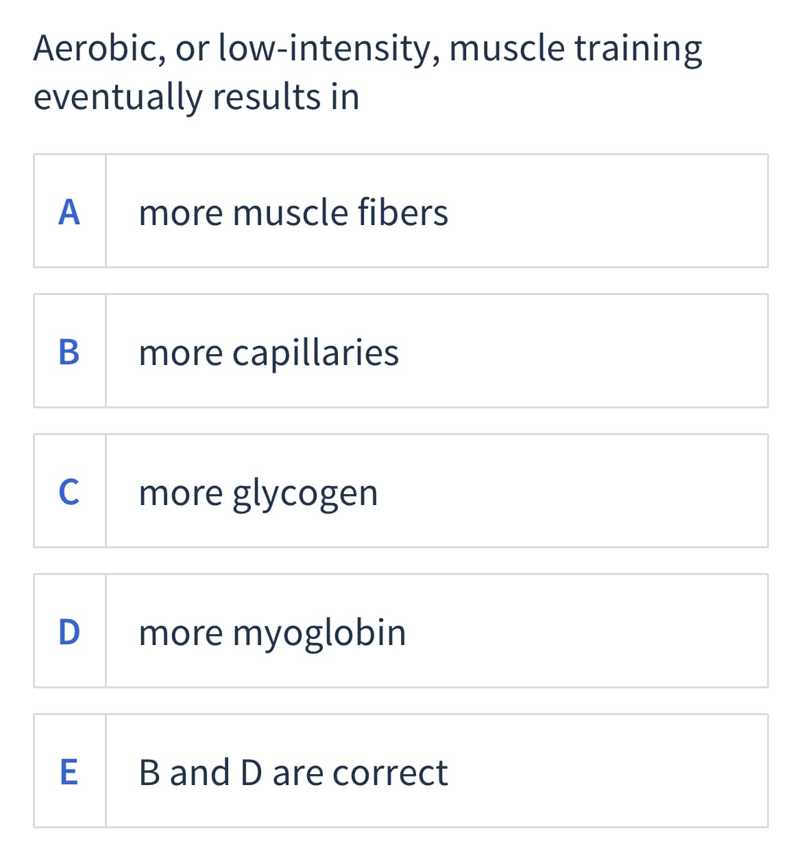 Aerobic, or low-intensity, muscle training
eventually results in
A
more muscle fibers
more capillaries
C
more glycogen
D
more myoglobin
E
B and D are correct
B
