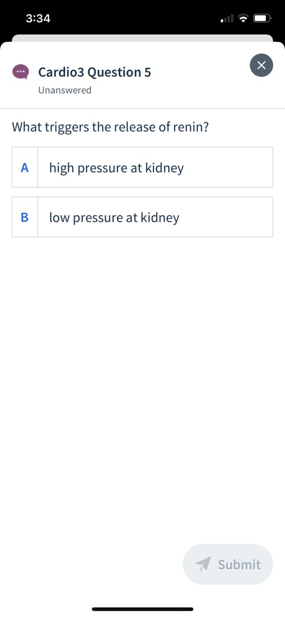 3:34
Cardio3 Question 5
...
Unanswered
What triggers the release of renin?
A
high pressure at kidney
В
low pressure at kidney
A Submit
