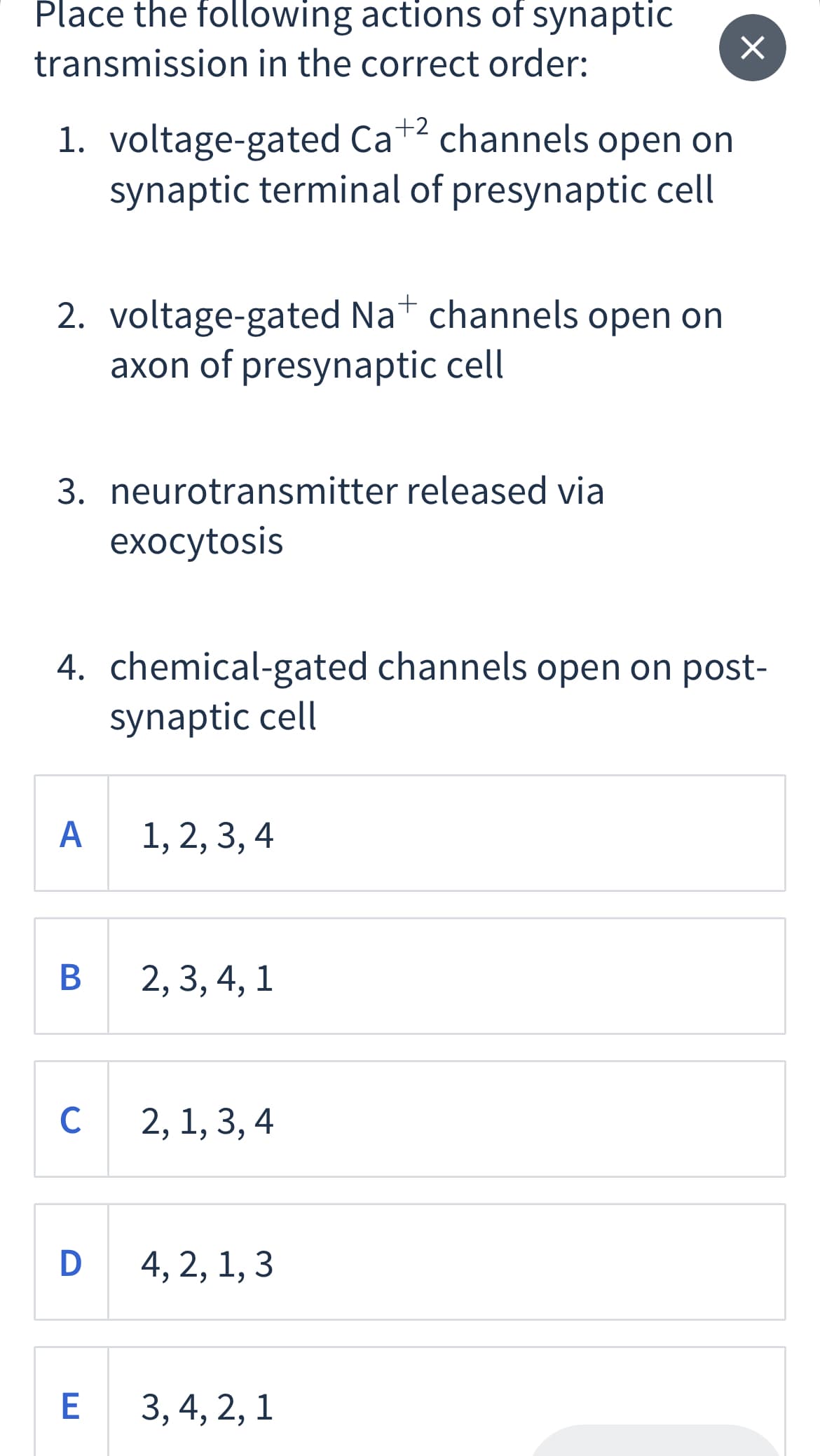 Place the following actions of synaptic
transmission in the correct order:
1. voltage-gated Ca+2
synaptic terminal of presynaptic cell
channels open on
2. voltage-gated Nat channels open on
axon of presynaptic cell
3. neurotransmitter released via
exоcytosis
4. chemical-gated channels open on post-
synaptic cell
A 1, 2, 3, 4
В
2, 3, 4, 1
C
2, 1, 3, 4
D 4, 2, 1, 3
3, 4, 2, 1
6.
