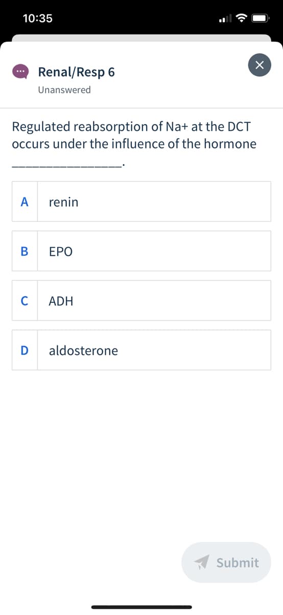 10:35
Renal/Resp 6
...
Unanswered
Regulated reabsorption of Na+ at the DCT
occurs under the influence of the hormone
A
renin
ЕРО
C
ADH
D
aldosterone
A Submit
