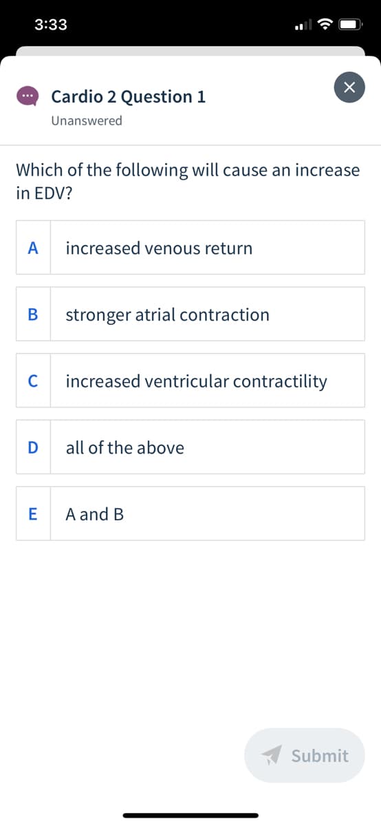 3:33
Cardio 2 Question 1
...
Unanswered
Which of the following will cause an increase
in EDV?
A
increased venous return
В
stronger atrial contraction
C
increased ventricular contractility
D
all of the above
A and B
A Submit
