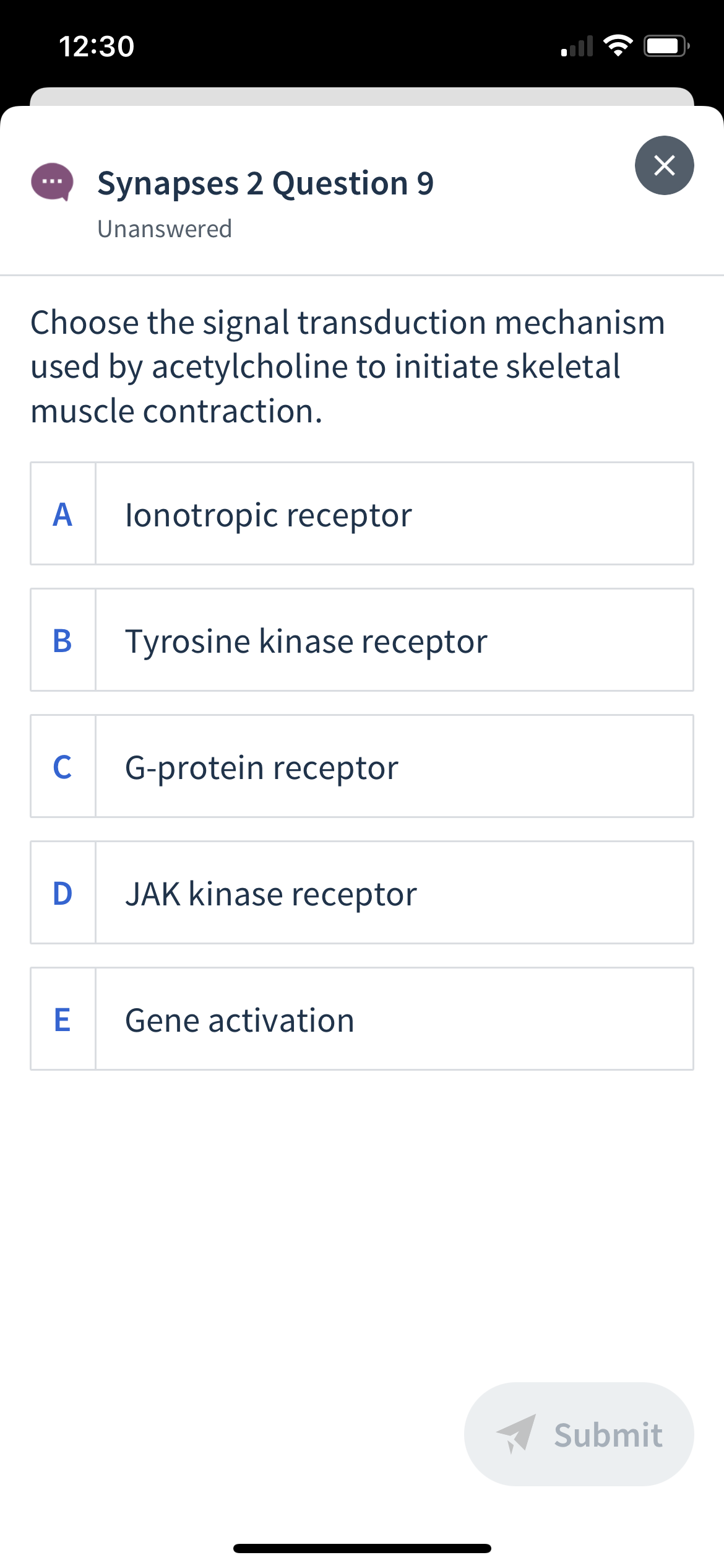 12:30
Synapses 2 Question 9
Unanswered
Choose the signal transduction mechanism
used by acetylcholine to initiate skeletal
muscle contraction.
A
lonotropic receptor
Tyrosine kinase receptor
C
G-protein receptor
D JAK kinase receptor
E
Gene activation
A Submit
B
