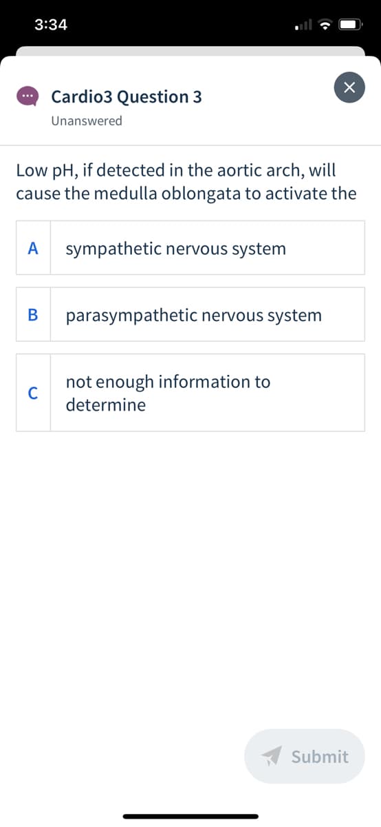 3:34
Cardio3 Question 3
...
Unanswered
Low pH, if detected in the aortic arch, will
cause the medulla oblongata to activate the
A
sympathetic nervous system
В
parasympathetic nervous system
not enough information to
C
determine
A Submit
