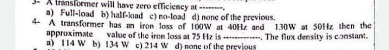 3- A iransformer will have zero efficiency at
a) Full-load b) half-load c) no-load d) none of the previous.
4- A transformer has an iron loss of 100W at 40H2 and 130W at 50HZ then the
approximate
a) 114 W b) 134 W c) 214 W d) none of the previous
value of the iron loss at 75 Hz is - . The flux density is constant.
