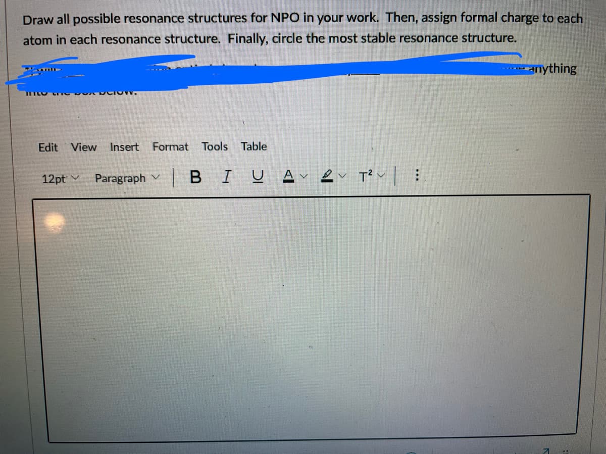 Draw all possible resonance structures for NPO in your work. Then, assign formal charge to each
atom in each resonance structure. Finally, circle the most stable resonance structure.
Anything
Edit View
Insert
Format Tools
Table
12pt v
Paragraph
|BIU A
