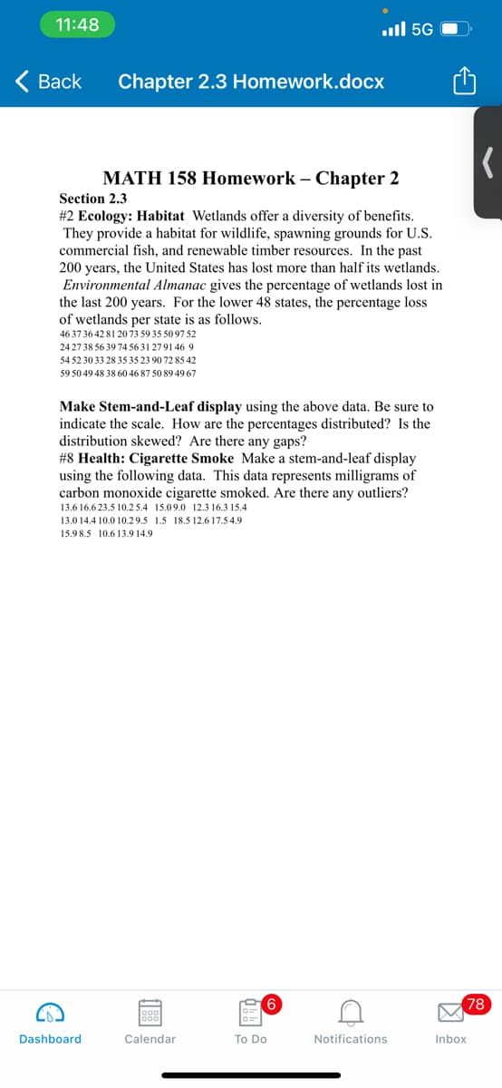 11:48
ull 5G
( Back
Chapter 2.3 Homework.docx
MATH 158 Homework – Chapter 2
Section 2.3
#2 Ecology: Habitat Wetlands offer a diversity of benefits.
They provide a habitat for wildlife, spawning grounds for U.S.
commercial fish, and renewable timber resources. In the past
200 years, the United States has lost more than half its wetlands.
Environmental Almanac gives the percentage of wetlands lost in
the last 200 years. For the lower 48 states, the percentage loss
of wetlands per state is as follows.
46 37 36 42 81 20 73 59 35 5097 52
24 27 38 56 39 74 56 31 2791 46 9
54 52 30 33 28 35 35 23 90 72 85 42
59 50 49 48 38 60 46 87 50 89 49 67
Make Stem-and-Leaf display using the above data. Be sure to
indicate the scale. How are the percentages distributed? Is the
distribution skewed? Are there any gaps?
#8 Health: Cigarette Smoke Make a stem-and-leaf display
using the following data. This data represents milligrams of
carbon monoxide cigarette smoked. Are there any outliers?
13.6 16.6 23.5 10.2 5.4 15.09.0 12.3 16.3 15.4
13.0 14.4 10.0 10.29.5 1.5 18.5 12.6 17.5 4.9
15.9 8.5 10.6 13.9 14.9
9.
78
Dashboard
Calendar
To Do
Notifications
Inbox
