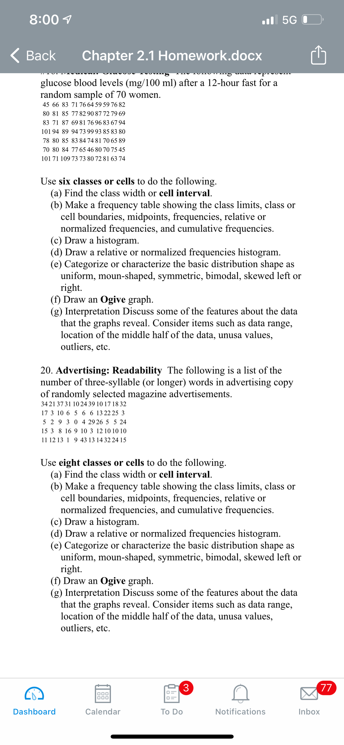 8:00 1
ul 5G 0
< Вack
Chapter 2.1 Homework.docx
glucose blood levels (mg/100 ml) after a 12-hour fast for a
random sample of 70 women.
45 66 83 7176 64 59 59 76 82
80 81 85 7782 90 87 72 79 69
83 71 87 6981 76 96 83 67 94
101 94 89 9473 99 93 85 83 80
78 80 85 83 84 74 81 70 65 89
70 80 84 7765 46 80 70 75 45
101 71 109 73 73 80 72 81 63 74
Use six classes or cells to do the following.
(a) Find the class width or cell interval.
(b) Make a frequency table showing the class limits, class or
cell boundaries, midpoints, frequencies, relative or
normalized frequencies, and cumulative frequencies.
(c) Draw a histogram.
(d) Draw a relative or normalized frequencies histogram.
(e) Categorize or characterize the basic distribution shape as
uniform, moun-shaped, symmetric, bimodal, skewed left or
right.
(f) Draw an Ogive graph.
(g) Interpretation Discuss some of the features about the data
that the graphs reveal. Consider items such as data range,
location of the middle half of the data, unusa values,
outliers, etc.
20. Advertising: Readability The following is a list of the
number of three-syllable (or longer) words in advertising copy
of randomly selected magazine advertisements.
3421 3731 10 24 39 10 17 18 32
17 3 10 6 5 6 6 13 22 25 3
5 2 9 3 0 4 29 26 5 5 24
15 3 8 16 9 10 3 12 10 10 10
11 12 13 1 9 43 13 14 32 24 15
Use eight classes or cells to do the following.
(a) Find the class width or cell interval.
(b) Make a frequency table showing the class limits, class or
cell boundaries, midpoints, frequencies, relative or
normalized frequencies, and cumulative frequencies.
(c) Draw a histogram.
(d) Draw a relative or normalized frequencies histogram.
(e) Categorize or characterize the basic distribution shape as
uniform, moun-shaped, symmetric, bimodal, skewed left or
right.
(f) Draw an Ogive graph.
(g) Interpretation Discuss some of the features about the data
that the graphs reveal. Consider items such as data
location of the middle half of the data, unusa values,
outliers, etc.
range,
3
77
Dashboard
Calendar
Тo Do
Notifications
Inbox
