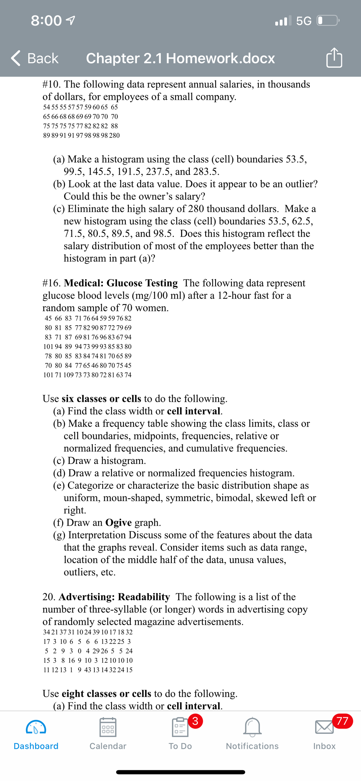 8:00 1
l 5G 0
< Вack
Chapter 2.1 Homework.docx
#10. The following data represent annual salaries, in thousands
of dollars, for employees of a small company.
54 55 55 57 57 59 60 65 65
65 66 68 68 69 69 70 70 70
75 75 75 75 77 82 82 82 88
89 89 91 91 97 98 98 98 280
(a) Make a histogram using the class (cell) boundaries 53.5,
99.5, 145.5, 191.5, 237.5, and 283.5.
(b) Look at the last data value. Does it appear to be an outlier?
Could this be the owner's salary?
(c) Eliminate the high salary of 280 thousand dollars. Make a
new histogram using the class (cell) boundaries 53.5, 62.5,
71.5, 80.5, 89.5, and 98.5. Does this histogram reflect the
salary distribution of most of the employees better than the
histogram in part (a)?
#16. Medical: Glucose Testing The following data represent
glucose blood levels (mg/100 ml) after a 12-hour fast for a
random sample of 70 women.
45 66 83 7176 64 59 59 76 82
80 81 85 7782 90 87 72 79 69
83 71 87 69 81 76 96 83 67 94
101 94 89 94 73 99 93 85 83 80
78 80 85 83 84 74 81 70 65 89
70 80 84 7765 46 80 70 75 45
101 71 109 73 73 80 72 81 63 74
Use six classes or cells to do the following.
(a) Find the class width or cell interval.
(b) Make a frequency table showing the class limits, class or
cell boundaries, midpoints, frequencies, relative or
normalized frequencies, and cumulative frequencies.
(c) Draw a histogram.
(d) Draw a relative or normalized frequencies histogram.
(e) Categorize or characterize the basic distribution shape as
uniform, moun-shaped, symmetric, bimodal, skewed left or
right.
(f) Draw an Ogive graph.
(g) Interpretation Discuss some of the features about the data
that the graphs reveal. Consider items such as data range,
location of the middle half of the data, unusa values,
outliers, etc.
20. Advertising: Readability The following is a list of the
number of three-syllable (or longer) words in advertising copy
of randomly selected magazine advertisements.
3421 3731 10 24 39 10 17 18 32
17 3 10 6 5 6 6 13 22 25 3
5 2 9 3 0 4 29 26 5 5 24
15 3 8 16 9 10 3 12 10 10 10
11 12 13 1 9 43 13 14 32 24 15
Use eight classes or cells to do the following.
(a) Find the class width or cell interval.
3
77
Dashboard
Calendar
Тo Do
Notifications
Inbox
