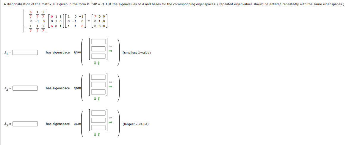 A diagonalization of the matrix A is given in the form P-¹AP = D. List the eigenvalues of A and bases for the corresponding eigenspaces. (Repeated eigenvalues should be entered repeatedly with the same eigenspaces.)
2₁ =
^₂ =
^3 =
6
0|10|1
177
7
0 -1
1
1
6 1 1
0 1 0
1 6 0 1
7
0
7 7 7
0
1
0 -1
1
1
-1
-1
0
6
has eigenspace span
has eigenspace span
has eigenspace span
=
700
0 1 0
000
→
(smallest λ-value)
(H)
(largest λ-value)