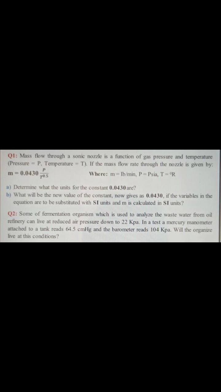 Q1: Mass flow through a sonic nozzle is a function of gas pressure and temperature
(Pressure = P, Temperature = T). If the mass flow rate through the nozzle is given by:
m = 0.0430
70.5
Where: m Ib/min, P = Psia, T = °R
a) Determine what the units for the constant 0.0430 are?
b) What will be the new value of the constant, now gives as 0.0430, if the variables in the
equation are to be substituted with SI units and m is calculated in SI units?
Q2: Some of fermentation organism which is used to analyze the waste water from oil
refinery can live at reduced air pressure down to 22 Kpa. In a test a mercury manometer
attached to a tank reads 64.5 cmHg and the barometer reads 104 Kpa. Will the organize
live at this conditions?
