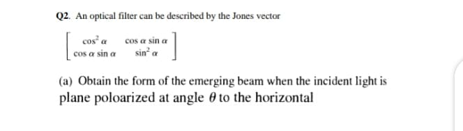 Q2. An optical filter can be described by the Jones vector
[.
cos a sin a
sin a
cos² a
cos a sin a
(a) Obtain the form of the emerging beam when the incident light is
plane poloarized at angle 0 to the horizontal
