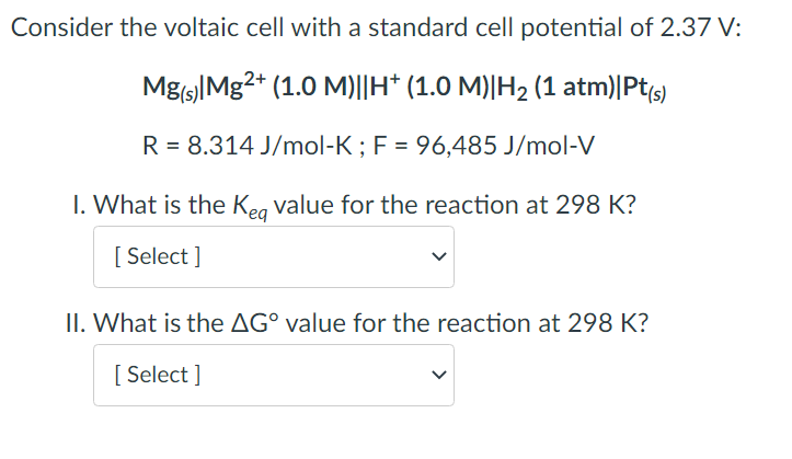 Consider the voltaic cell with a standard cell potential of 2.37 V:
Mg(s) Mg2+ (1.0 M)||H† (1.0 M)|H₂ (1 atm)|Pt(s)
R = 8.314 J/mol-K; F = 96,485 J/mol-V
1. What is the Keq value for the reaction at 298 K?
[Select]
II. What is the AG° value for the reaction at 298 K?
[Select]