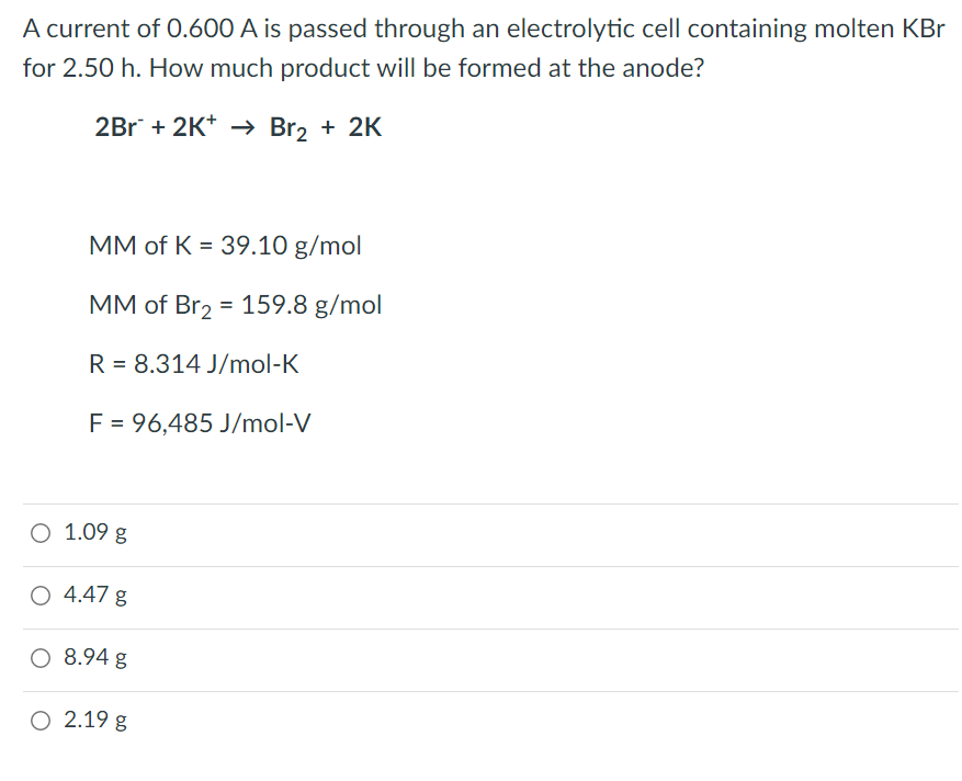 A current of 0.600 A is passed through an electrolytic cell containing molten KBr
for 2.50 h. How much product will be formed at the anode?
2Br + 2K+ → Br₂ + 2K
MM of K = 39.10 g/mol
MM of Br₂ = 159.8 g/mol
R = 8.314 J/mol-K
F = 96,485 J/mol-V
O 1.09 g
O 4.47 g
O 8.94 g
O 2.19 g