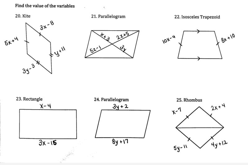 ### Find the Value of the Variables

#### 20. Kite
Given Kite with the following segment expressions:
- \(5x + 4\)
- \(3x - 8\)
- \(3y - 3\)
- \(y + 11\)

#### 21. Parallelogram
Given Parallelogram with the following expressions:
- \(x + 3\)
- \(5z - 1\)
- \(22z + 5\)
- Angle labeled as \(3y\)

#### 22. Isosceles Trapezoid
Given Isosceles Trapezoid with the following segment expressions:
- \(10x - 4\)
- \(8x + 10\)
Two pairs of arrows are marked to indicate parallel sides.

#### 23. Rectangle
Given Rectangle with the following segment expressions:
- \(x - 4\)
- \(3x - 16\)

#### 24. Parallelogram
Given Parallelogram with the following segment expressions:
- \(3y + 2\)
- \(8y + 17\)
  
#### 25. Rhombus
Given Rhombus with the following segment expressions:
- \(x - 7\)
- \(2x + 4\)
- \(5y - 11\)
- \(4y + 12\)

### Explanation of Shapes:
- **Kite:** A quadrilateral with two distinct pairs of adjacent sides that are equal.
- **Parallelogram:** A quadrilateral with opposite sides that are parallel and equal in length.
- **Isosceles Trapezoid:** A trapezoid with non-parallel sides that are equal in length.
- **Rectangle:** A parallelogram with four right angles.
- **Rhombus:** A parallelogram with all four sides of equal length.