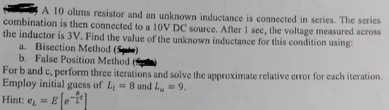 A 10 ohms resistor and an unknown inductance is connected in series. The series
combination is then connected to a 10V DC source. After 1 sec, the voltage measured across
the inductor is 3V. Find the value of the unknown inductance for this condition using:
a. Bisection Method (5)
b. False Position Method.
For b and c, perform three iterations and solve the approximate relative error for each iteration.
Employ initial guess of L₁ = 8 and Lu = 9.
Hint: e
e