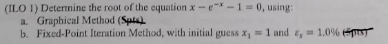 (ILO 1) Determine the root of the equation x-e-x-1=0, using:
a. Graphical Method (Spts)
b. Fixed-Point Iteration Method, with initial guess x₁ = 1 and &, 1.0% (ST