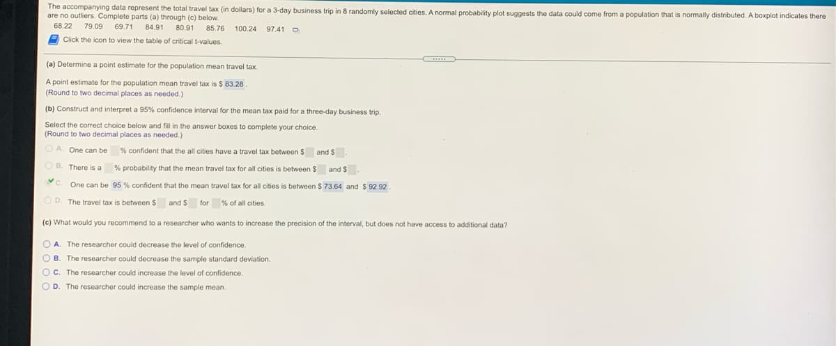 The accompanying data represent the total travel tax (in dollars) for a 3-day business trip in 8 randomly selected cities. A normal probability plot suggests the data could come from a population that is normally distributed. A boxplot indicates there
are no outliers. Complete parts (a) through (c) below.
68.22
79.09
69.71
84.91
80.91
85.76
100.24 97.41 O
A Click the icon to view the table of critical t-values.
(a) Determine a point estimate for the population mean travel tax.
A point estimate for the population mean travel tax is $ 83.28
(Round to two decimal places as needed.)
(b) Construct and interpret a 95% confidence interval for the mean tax paid for a three-day business trip.
Select the correct choice below and fill in the answer boxes to complete your choice.
(Round to two decimal places as needed.)
O A. One can be
% confident that the all cities have a travel tax between $ and $.
O B. There is a
% probability that the mean travel tax for all cities
between $ and $.
C.
One can be 95 % confident that the mean travel tax for all cities is between $ 73.64 and $ 92.92
D. The travel tax is between $ and $
for
% of all cities.
(c) What would you recommend to a researcher who wants to increase the precision of the interval, but does not have access to additional data?
O A. The researcher could decrease the level of confidence.
O B. The researcher could decrease the sample standard deviation.
Oc.
The researcher could increase the level of confidence.
O D
The researcher could increase the sample mean.
