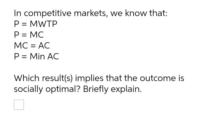 In competitive markets, we know that:
P = MWTP
P = MC
MC = AC
%3D
P = Min AC
Which result(s) implies that the outcome is
socially optimal? Briefly explain.
