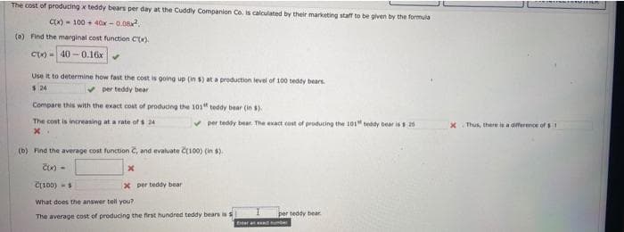 The cost of producing x teddy bears per day at the Cuddly Companion Co. is calculated by their marketing staff to be given by the formula
Cx) - 100 + 40x - 0.08.
(a) Find the marginal cost function C(x).
Cx) = 40 - 0.16x
Use it to determine how fast the cost is going up (in s) at a production level of 100 teddy bears
$ 24
per teddy bear
Compare this with the exact cost of produong the 101" teddy bear (in ).
The cost is increasing at a rate of s 24
per teddy bear. The exact cost of producing the 101" teddy bear is s
Thus, there is a diference of
(b) Find the average cost function C, and evaluate č100) (in s).
C100) -s
x per teddy bear
What does the answer tell you?
per teddy bear.
The average cost of producing the first hundred teddy bears is s
Eter an tuber
