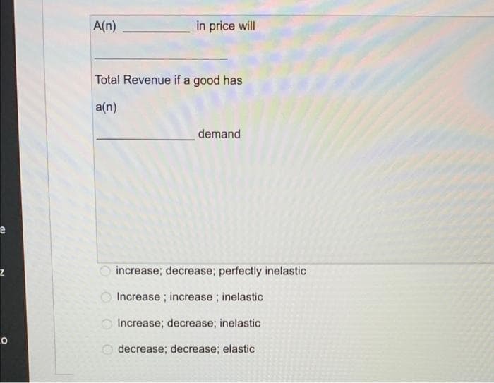 A(n)
in price will
Total Revenue if a good has
a(n)
demand
increase; decrease; perfectly inelastic
Increase ; increase; inelastic
Increase; decrease; inelastic
decrease; decrease; elastic
O O O
