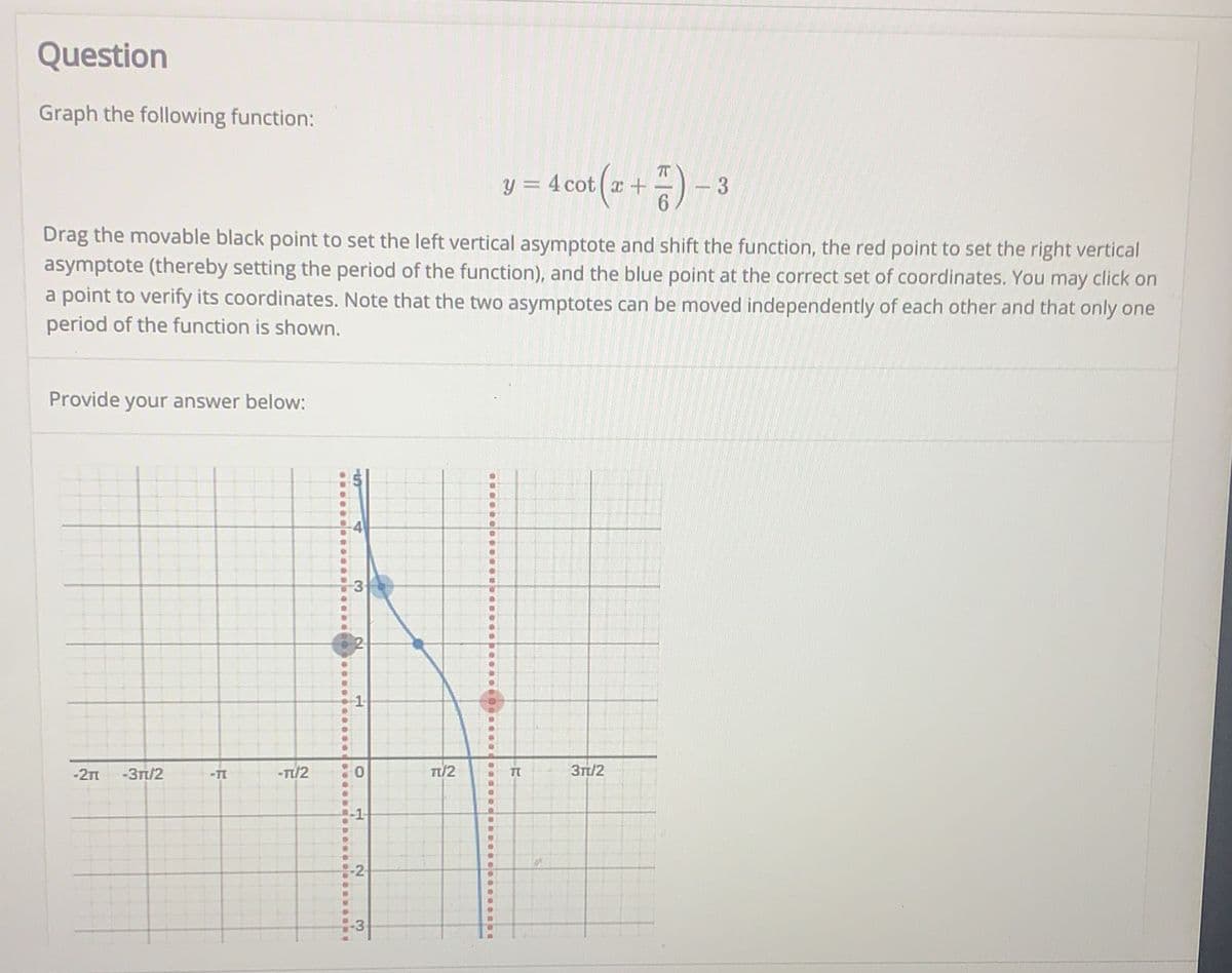 ### Educational Website - Tutorial on Graphing Trigonometric Functions

---

#### Question

**Graph the following function:**

\[ y = 4 \cot \left( x + \frac{\pi}{6} \right) - 3 \]

Drag the movable black point to set the left vertical asymptote and shift the function, the red point to set the right vertical asymptote (thereby setting the period of the function), and the blue point at the correct set of coordinates. You may click on a point to verify its coordinates. Note that the two asymptotes can be moved independently of each other and that only one period of the function is shown.

**Provide your answer below:**

---

#### Explanation of Graph

The graph provided displays a segment of the function \( y = 4 \cot \left( x + \frac{\pi}{6} \right) - 3 \).

1. **Axes and Grid**:
   - The x-axis is marked with increments in terms of \(\pi\): \(-2\pi\), \(-\frac{3\pi}{2}\), \(-\pi\), \(-\frac{\pi}{2}\), \(0\), \(\frac{\pi}{2}\), \(\pi\), \(\frac{3\pi}{2}\), and \(2\pi\).
   - The y-axis ranges from \(-3\) to \(5\) with integer markings.

2. **Curve**:
   - A blue curve representing the \( y = 4 \cot \left( x + \frac{\pi}{6} \right) - 3 \) function is outlined on the graph. The cotangent function has undefined points (asymptotes) where the function goes to infinity.

3. **Movable Points**:
   - **Black Point**: Can be dragged to adjust the left vertical asymptote.
   - **Red Point**: Can be dragged to adjust the right vertical asymptote, which determines the period of the function.
   - **Blue Point**: Can be dragged to check and set specific coordinates on the curve.

4. **Vertical Asymptotes**:
   - Displayed as dashed red vertical lines on the graph, representing the x-values where the function is undefined.

---

This interactive graph allows you to explore the behavior of the cotangent function by adjusting the positions of asymptotes