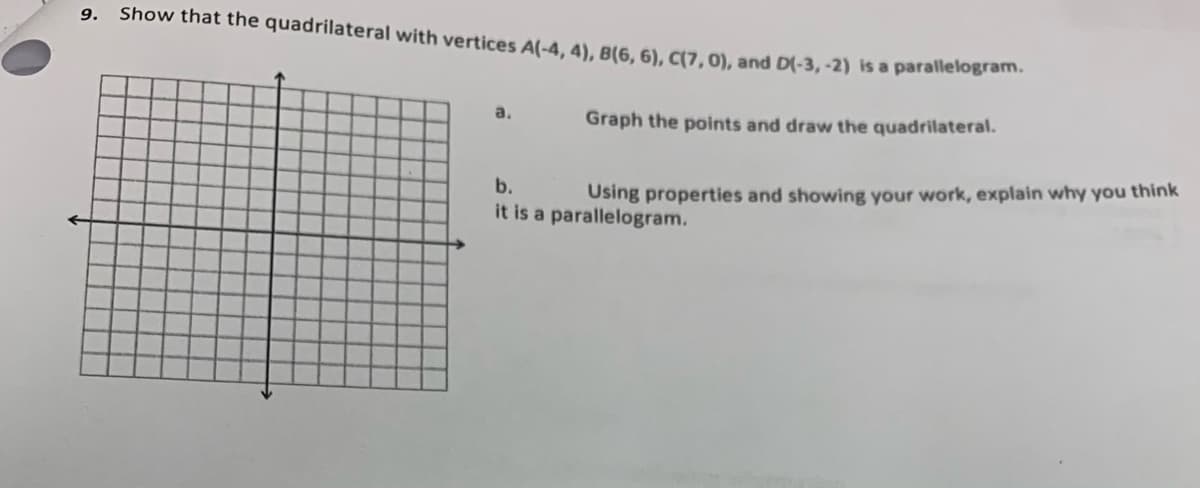 Show that the quadrilateral with vertices A(-4, 4), B(6, 6), C(7, 0), and D(-3, -2) is a paralleiogram
9.
a.
Graph the points and draw the quadrilateral.
b.
Using properties and showing your work, explain why you think
it is a parallelogram.
