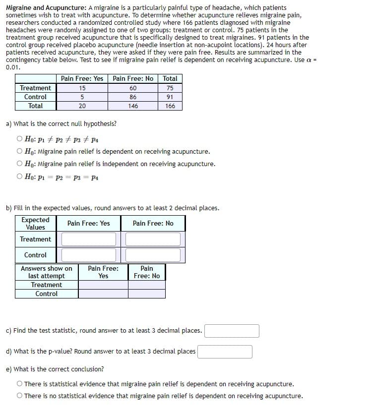 Migraine and Acupuncture: A migraine is a particularly painful type of headache, which patients
sometimes wish to treat with acupuncture. To determine whether acupuncture relieves migraine pain,
researchers conducted a randomized controlled study where 166 patients diagnosed with migraine
headaches were randomly assigned to one of two groups: treatment or control. 75 patients in the
treatment group received acupuncture that is specifically designed to treat migraines. 91 patients in the
control group received placebo acupuncture (needle insertion at non-acupoint locations). 24 hours after
patients received acupuncture, they were asked if they were pain free. Results are summarized in the
contingency table below. Test to see if migraine pain relief is dependent on receiving acupuncture. Use a =
0.01.
Pain Free: Yes
Pain Free: No
Total
Treatment
15
60
75
Control
86
91
Total
20
146
166
a) What is the correct null hypothesis?
O Họ: p1 + p2 + P3 # P4
O Họ: Migraine pain relief is dependent on receiving acupuncture.
O Họ: Migraine pain relief is independent on receiving acupuncture.
O Ho: Pi = P2 = p3 = P4
b) Fill in the expected values, round answers to at least 2 decimal places.
Expected
Values
Pain Free: Yes
Pain Free: No
Treatment
Control
Pain Free:
Answers show on
last attempt
Treatment
Pain
Free: No
Yes
Control
c) Find the test statistic, round answer to at least 3 decimal places.
d) What is the p-value? Round answer to at least 3 decimal places
e) What is the correct conclusion?
O There is statistical evidence that migraine pain relief is dependent on receiving acupuncture.
O There is no statistical evidence that migraine pain relief is dependent on receiving acupuncture.
