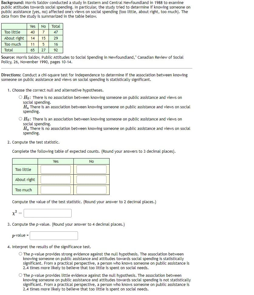 Background: Morris Saldov conducted a study in Eastern and Central Newfoundland in 1988 to examine
public attitudes towards social spending. In particular, the study tried to determine if knowing someone on
public assistance (yes, no) affected one's views on social spending (too little, about right, too much). The
data from the study is summarized in the table below.
Yes
No
Total
Too little
40
7
47
About right
14
15
29
Too much
11
5
16
Total
65
27
92
Source: Morris Saldov, Public Attitudes to Social Spending in Newfoundland," Canadian Review of Social
Policy, 26, November 1990, pages 10-14.
Directions: Conduct a chi-square test for independence to determine if the association between knowing
someone on public assistance and views on social spending is statistically significant.
1. Choose the correct null and alternative hypotheses.
O Ho: There is no association between knowing someone on public assistance and views on
social spending.
H. There is an association between knowing someone on public assistance and views on social
spending.
O Ho: There is an association between knowing someone on public assistance and views on
social spending.
H. There is no association between knowing someone on public assistance and views on social
spending.
2. Compute the test statistic.
Complete the following table of expected counts. (Round your answers
3 decimal places).
Yes
No
Too little
About right
Too much
Compute the value of the test statistic. (Round your answer to 2 decimal places.)
x =
3. Compute the p-value. (Round your answer to 4 decimal places.)
p-value =
4. Interpret the results of the significance test.
O The p-value provides strong evidence against the null hypothesis. The association between
knowing someone on public assistance and attitudes towards social spending is statistically
significant. From a practical perspective, a person who knows someone on public assistance is
2.4 times more likely to believe that too little is spent on social needs.
O The p-value provides little evidence against the null hypothesis. The association between
knowing someone on public assistance and attitudes towards social spending is not statistically
significant. From a practical perspective, a person who knows someone on public assistance is
2.4 times more likely to believe that too little is spent on social needs.
