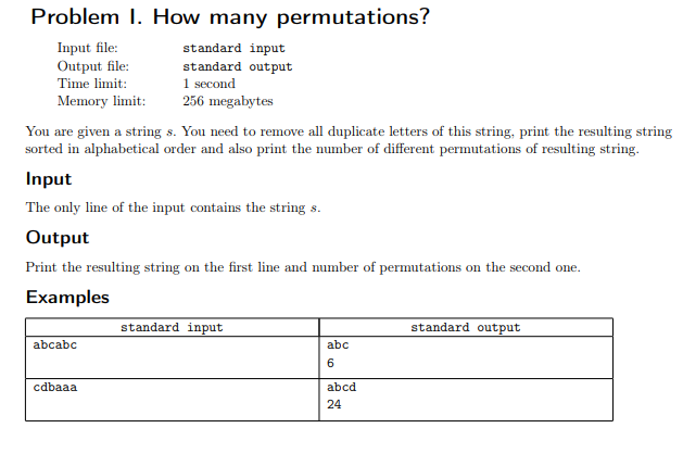 Problem I. How many permutations?
Input file:
Output file:
standard input
standard output
Time limit:
1 second
Memory limit:
256 megabytes
You are given a string s. You need to remove all duplicate letters of this string, print the resulting string
sorted in alphabetical order and also print the number of different permutations of resulting string.
Input
The only line of the input contains the string s.
Output
Print the resulting string on the first line and number of permutations on the second one.
Examples
standard input
standard output
abcabc
abc
6
cdbaaa
abcd
24
