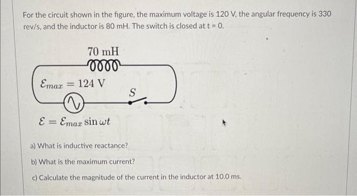 For the circuit shown in the figure, the maximum voltage is 120 V, the angular frequency is 330
rev/s, and the inductor is 80 mH. The switch is closed at t = 0.
70 mH
-momo
Emax = 124 V
E = Emax sin wt
S
a) What is inductive reactance?
b) What is the maximum current?
c) Calculate the magnitude of the current in the inductor at 10.0 ms.