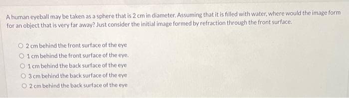 A human eyeball may be taken as a sphere that is 2 cm in diameter. Assuming that it is filled with water, where would the image form
for an object that is very far away? Just consider the initial image formed by refraction through the front surface.
O 2 cm behind the front surface of the eye
1 cm behind the front surface of the eye.
O 1 cm behind the back surface of the eye
O3 cm behind the back surface of the eye
O 2 cm behind the back surface of the eye