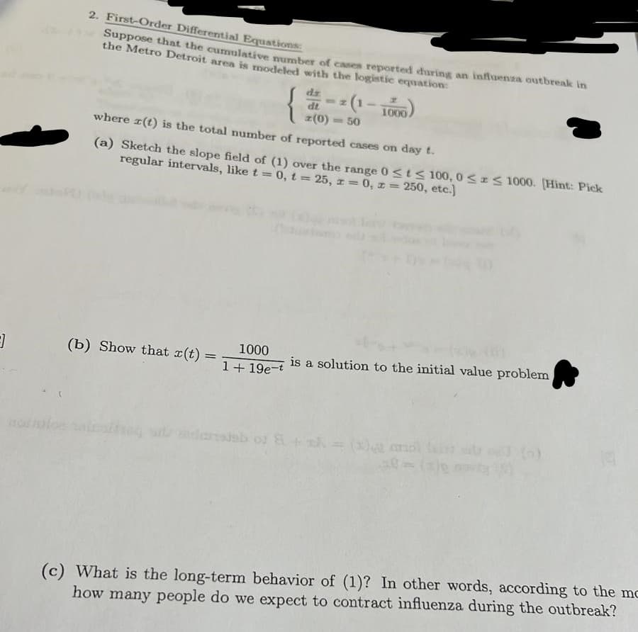 2. First-Order Differential Equations:
Suppose that the cumulative mumbCT of cases reported curing an influenza outbreak in
the Metro Detroit area is modeled with the logistic equation
dz
dt
=(1 – TO0)
1000
z(0)
-50
where r(t) is the total number of reported cases on day t.
(a) Sketch the slope field of (1) over the range 0<t< 100, 0<IS 1000. (Hint: Pick
regular intervals, like t =0, t = 25, r = 0, z =
250, etc.]
%3D
!!
1000
(b) Show that r(t)
is a solution to the initial value problem
1+ 19e-t
to c)=y+BAo qeretmpie
(c) What is the long-term behavior of (1)? In other words, according to the mc
how many people do we expect to contract influenza during the outbreak?
