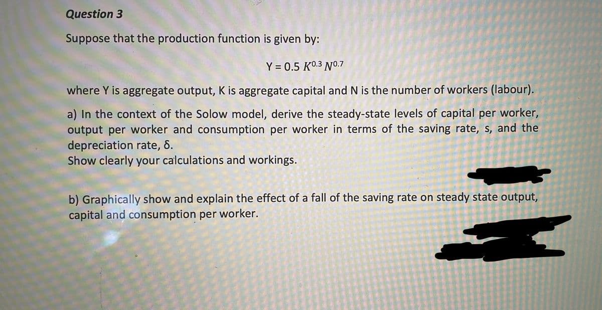 Question 3
Suppose that the production function is given by:
Y = 0.5 K0.3 N0.7
where Y is aggregate output, K is aggregate capital and N is the number of workers (labour).
a) In the context of the Solow model, derive the steady-state levels of capital per worker,
output per worker and consumption per worker in terms of the saving rate, s, and the
depreciation rate, 6.
Show clearly your calculations and workings.
b) Graphically show and explain the effect of a fall of the saving rate on steady state output,
capital and consumption per worker.
