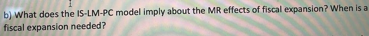 b) What does the IS-LM-PC model imply about the MR effects of fiscal expansion? When is a
fiscal expansion needed?
