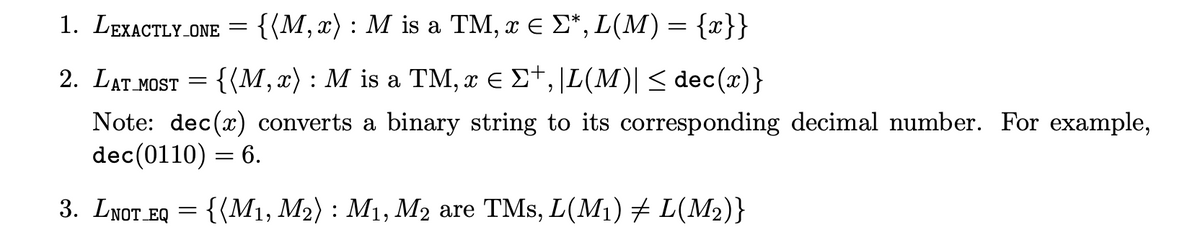 1. LEXACTLY_ONE = {(M, x) : M is a TM, ¤ ¤ Σ*, L(M) = {x}}
2. LAT MOST = {(M,x): M is a TM, x € Σ+, |L(M)| ≤ dec(x)}
Note: dec(x) converts a binary string to its corresponding decimal number. For example,
dec(0110) = 6.
3. LNOT EQ = {(M₁, M₂): M₁, M₂ are TMs, L(M₁) ‡ L(M₂)}