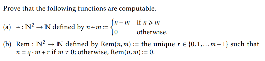 Prove that the following functions are computable.
-{"-
n-m if n>m
otherwise.
0
-
- : N² → N defined by n-m :=
(a) : N².
(b) Rem : N² → N defined by Rem(n, m) := the unique r = {0, 1,...m-1} such that
n = q · m +r if m # 0; otherwise, Rem(n, m) := 0.