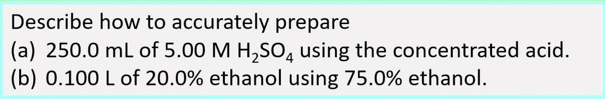 Describe how to accurately prepare
(a) 250.0 ml of 5.00 M H,SO, using the concentrated acid.
(b) 0.100 L of 20.0% ethanol using 75.0% ethanol.
4.
