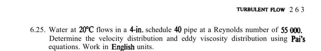 TURBULENT FLOW 2 63
6.25. Water at 20°C flows in a 4-in. schedule 40 pipe at a Reynolds number of 55 000.
Determine the velocity distribution and eddy viscosity distribution using Pai's
equations. Work in English units.

