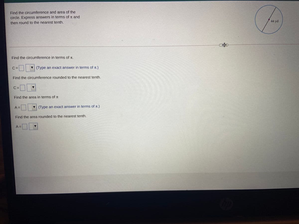 Find the circumference and area of the
circle. Express answers in terms of t and
44 yd
then round to the nearest tenth.
中
Find the circumference in terms of t.
C =
(Type an exact answer in terms of a.)
Find the circumference rounded to the nearest tenth.
C =
Find the area in terms of T
A =
V(Type an exact answer in terms of T.)
Find the area rounded to the nearest tenth.
A =
