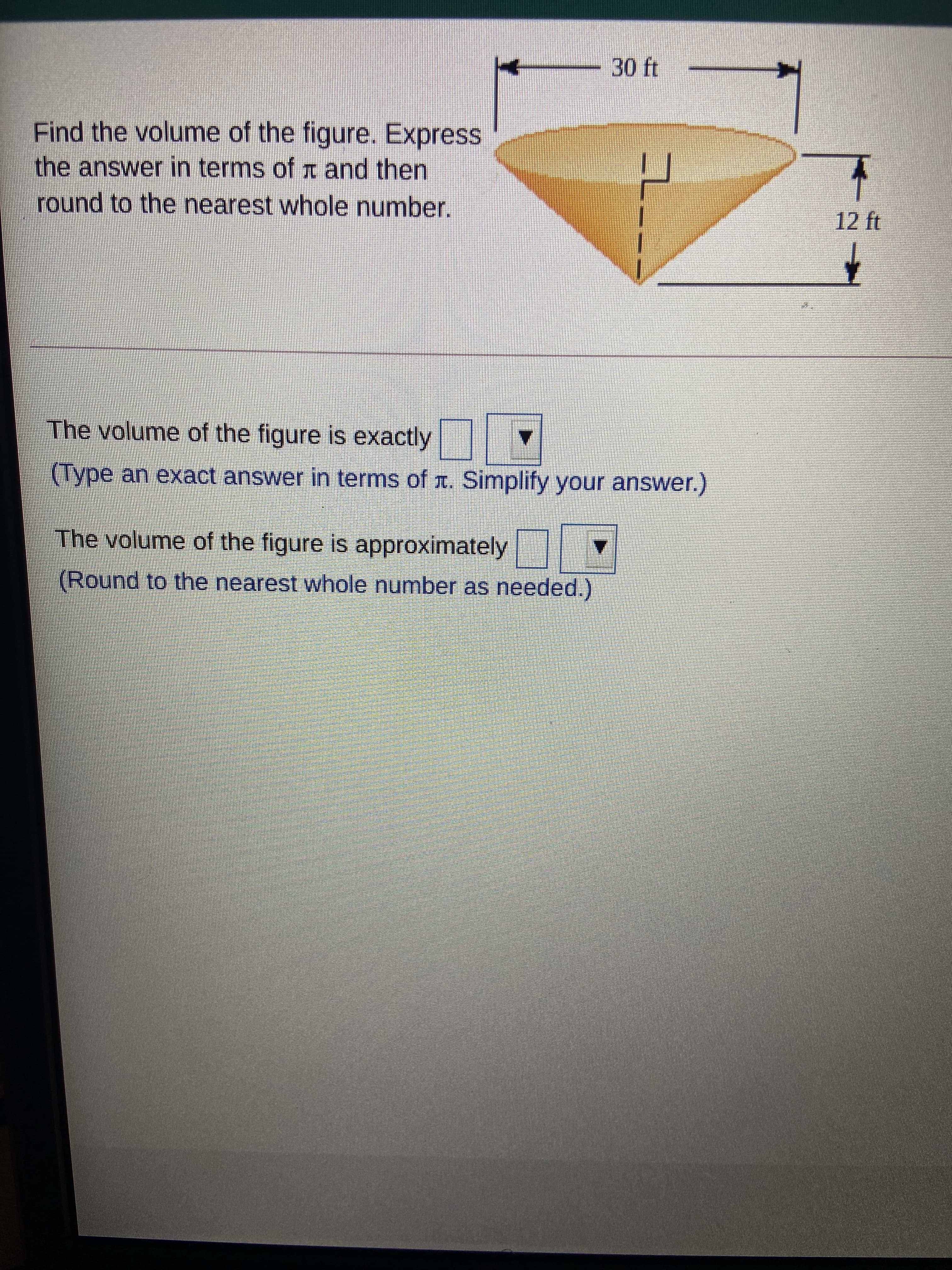 -
30ft
Find the volume of the figure. Express
the answer in terms of t and then
round to the nearest whole number.
12 ft
The volume of the figure is exactly
(Type an exact answer in terms of r. Simplify your answer.)
The volume of the figure is approximately
(Round to the nearest whole number as needed.)
